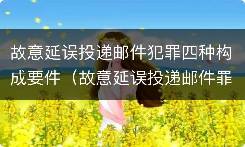 故意延误投递邮件犯罪四种构成要件（故意延误投递邮件罪的立案标准）