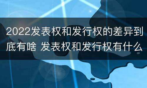 2022发表权和发行权的差异到底有啥 发表权和发行权有什么区别