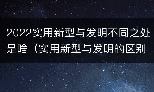 2022实用新型与发明不同之处是啥（实用新型与发明的区别是什么）