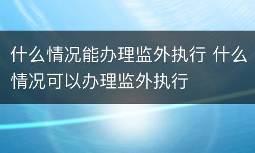 什么情况能办理监外执行 什么情况可以办理监外执行