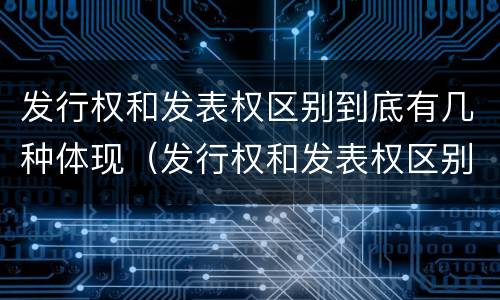 发行权和发表权区别到底有几种体现（发行权和发表权区别到底有几种体现形式）