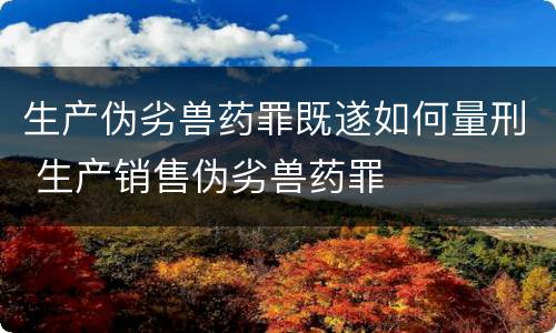 生产伪劣兽药罪既遂如何量刑 生产销售伪劣兽药罪