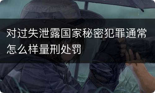 对过失泄露国家秘密犯罪通常怎么样量刑处罚