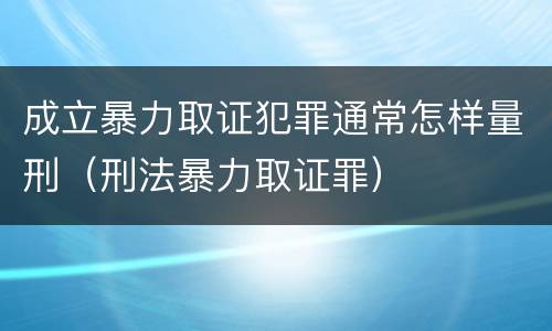 成立暴力取证犯罪通常怎样量刑（刑法暴力取证罪）