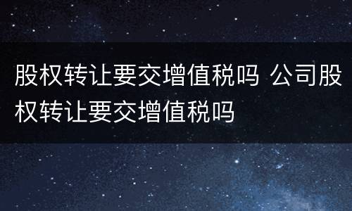 股权转让要交增值税吗 公司股权转让要交增值税吗