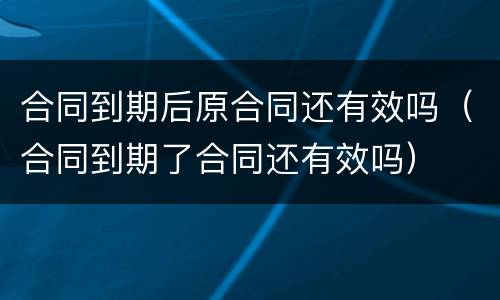 合同到期后原合同还有效吗（合同到期了合同还有效吗）
