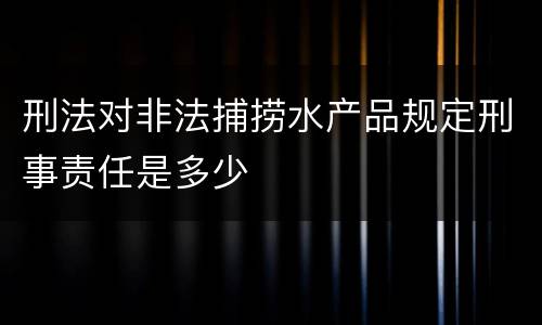 刑法对非法捕捞水产品规定刑事责任是多少
