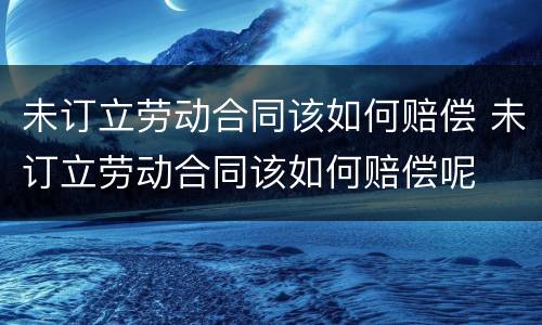 未订立劳动合同该如何赔偿 未订立劳动合同该如何赔偿呢