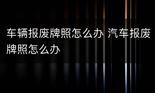车辆报废牌照怎么办 汽车报废牌照怎么办