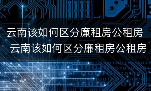 云南该如何区分廉租房公租房 云南该如何区分廉租房公租房和商品房