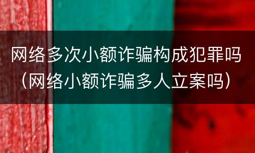 网络多次小额诈骗构成犯罪吗（网络小额诈骗多人立案吗）