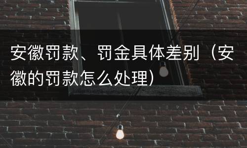 安徽罚款、罚金具体差别（安徽的罚款怎么处理）