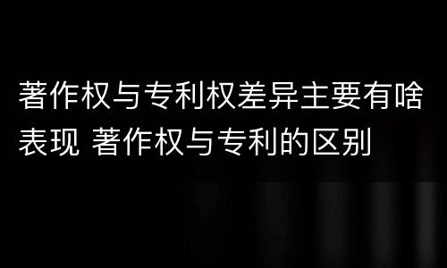 著作权与专利权差异主要有啥表现 著作权与专利的区别