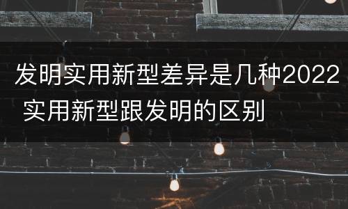 发明实用新型差异是几种2022 实用新型跟发明的区别