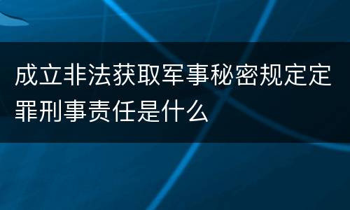 成立非法获取军事秘密规定定罪刑事责任是什么
