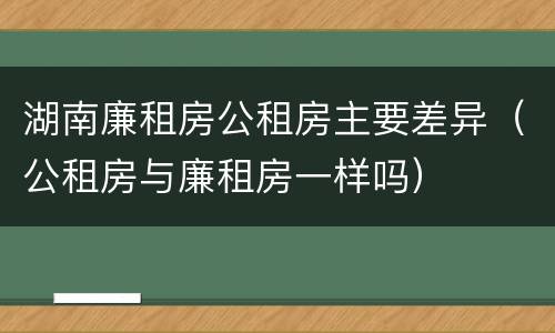 湖南廉租房公租房主要差异（公租房与廉租房一样吗）