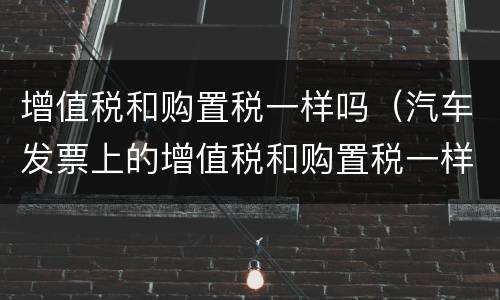 增值税和购置税一样吗（汽车发票上的增值税和购置税一样吗）