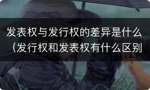 发表权与发行权的差异是什么（发行权和发表权有什么区别）