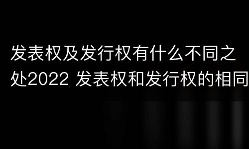 发表权及发行权有什么不同之处2022 发表权和发行权的相同点