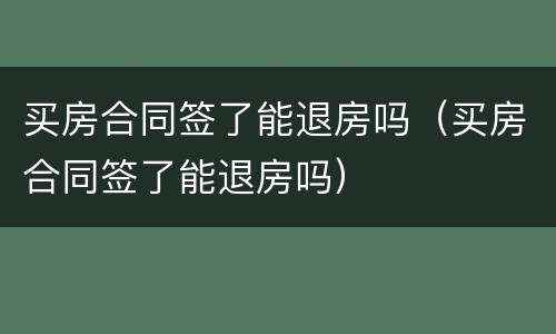 买房合同签了能退房吗（买房合同签了能退房吗）
