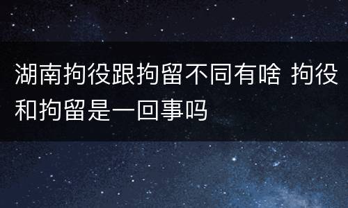 湖南拘役跟拘留不同有啥 拘役和拘留是一回事吗