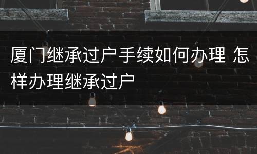 厦门继承过户手续如何办理 怎样办理继承过户