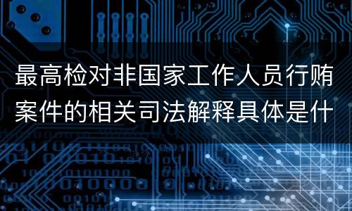 最高检对非国家工作人员行贿案件的相关司法解释具体是什么重要内容