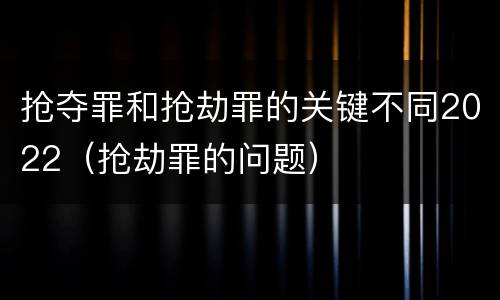 抢夺罪和抢劫罪的关键不同2022（抢劫罪的问题）
