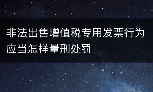 非法出售增值税专用发票行为应当怎样量刑处罚