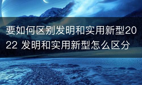 要如何区别发明和实用新型2022 发明和实用新型怎么区分