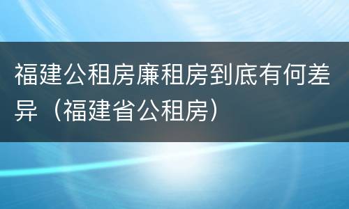 福建公租房廉租房到底有何差异（福建省公租房）