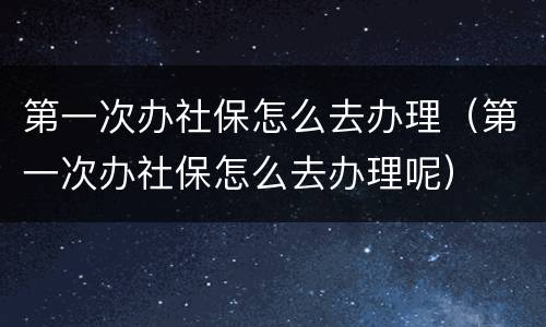 第一次办社保怎么去办理（第一次办社保怎么去办理呢）