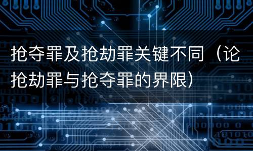 抢夺罪及抢劫罪关键不同（论抢劫罪与抢夺罪的界限）