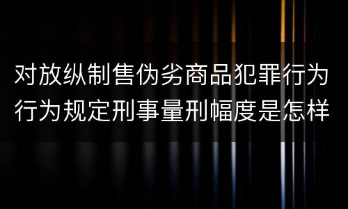 对放纵制售伪劣商品犯罪行为行为规定刑事量刑幅度是怎样