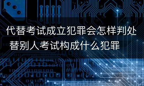 代替考试成立犯罪会怎样判处 替别人考试构成什么犯罪