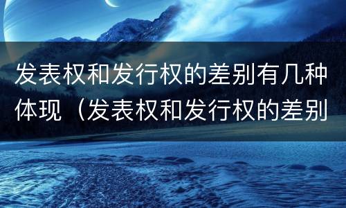 发表权和发行权的差别有几种体现（发表权和发行权的差别有几种体现）