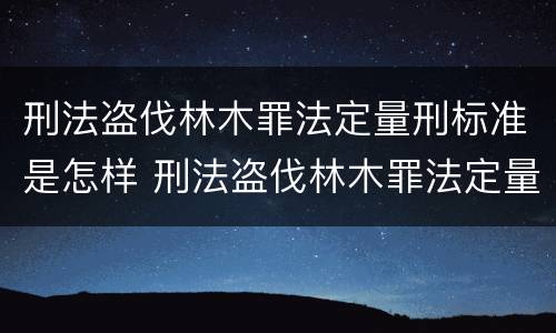 刑法盗伐林木罪法定量刑标准是怎样 刑法盗伐林木罪法定量刑标准是怎样规定的