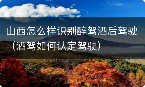 山西怎么样识别醉驾酒后驾驶（酒驾如何认定驾驶）