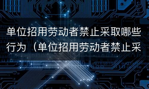 单位招用劳动者禁止采取哪些行为（单位招用劳动者禁止采取哪些行为举报）