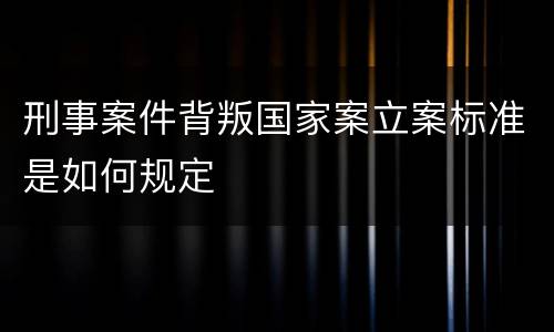 刑事案件背叛国家案立案标准是如何规定