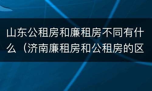 山东公租房和廉租房不同有什么（济南廉租房和公租房的区别）