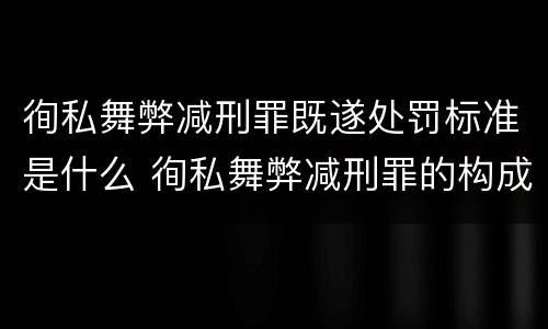徇私舞弊减刑罪既遂处罚标准是什么 徇私舞弊减刑罪的构成