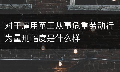 对于雇用童工从事危重劳动行为量刑幅度是什么样