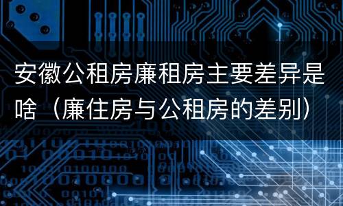 安徽公租房廉租房主要差异是啥（廉住房与公租房的差别）