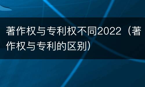 著作权与专利权不同2022（著作权与专利的区别）