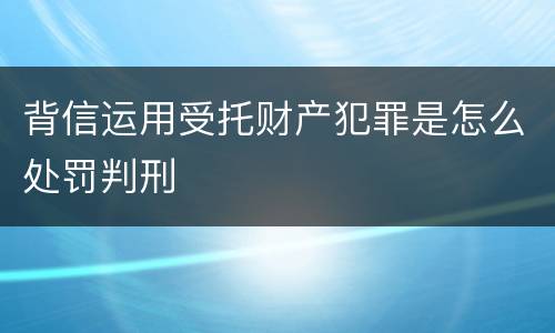 背信运用受托财产犯罪是怎么处罚判刑