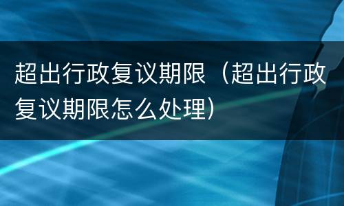 超出行政复议期限（超出行政复议期限怎么处理）