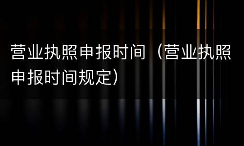 营业执照申报时间（营业执照申报时间规定）