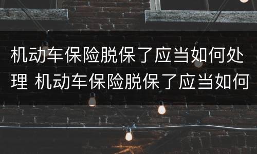 机动车保险脱保了应当如何处理 机动车保险脱保了应当如何处理掉