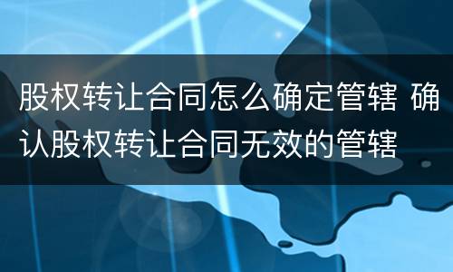 股权转让合同怎么确定管辖 确认股权转让合同无效的管辖